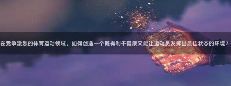 球客岛：在竞争激烈的体育运动领域，如何创造一个既有利于健康又能让运动员发挥出最佳状态的环境？